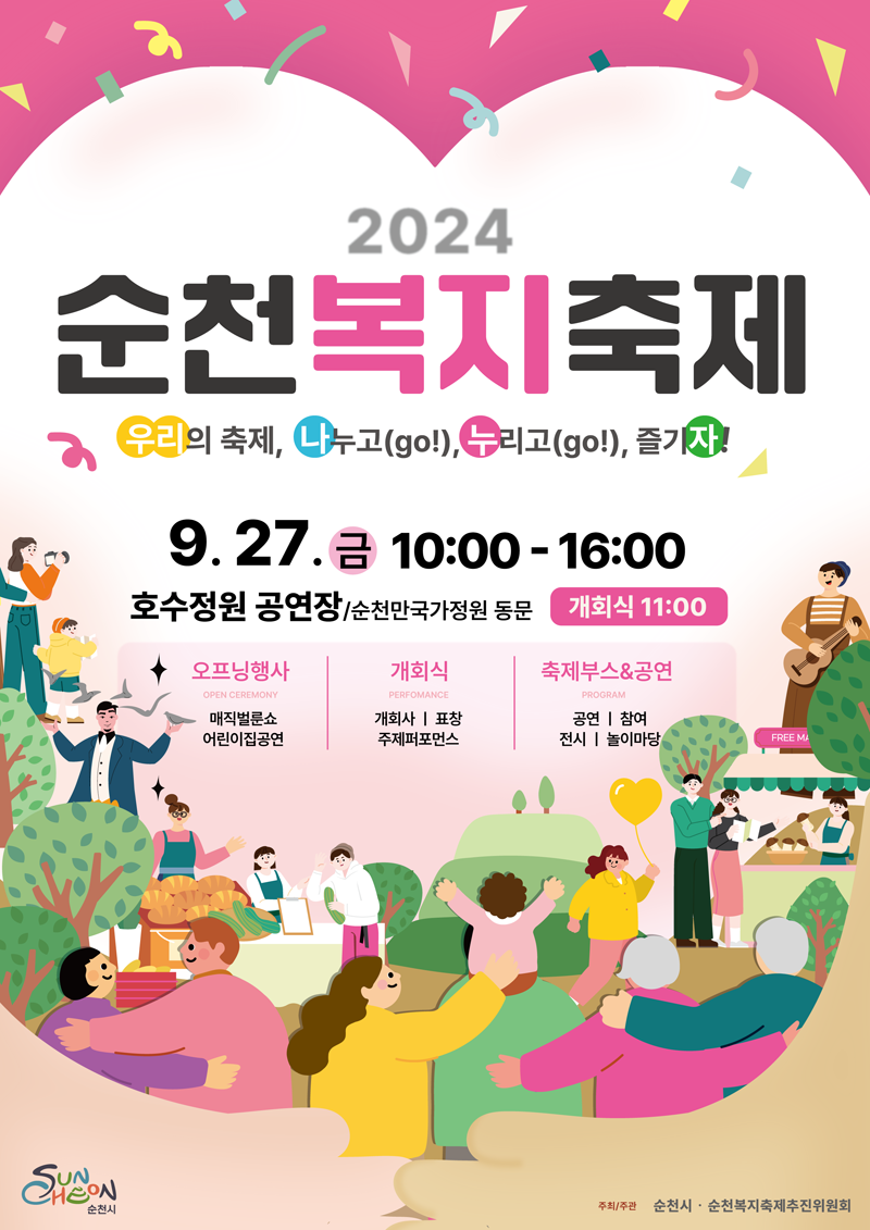 2024 순천복지축제
우리의 축제 나누고(go) 누리고(go) 즐기자
9.27.금 10시-16시 호수정원 공연장 순천만국가정원 동문 개회식 11시
오프닝행사 OPEN CEREMONY 매직벌룬쇼 어린이집공연
개회식 PERFOMANCE 개회사 표창 주제퍼포먼스
축제부스앤공연 PROGRAM 공연 참여 전시 놀이마당
주최주관 순천시 순천복지축제추진위원회