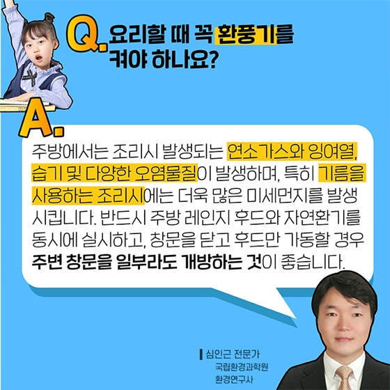 Q2. 요리할 때 꼭 환풍기를 켜야 하나요?
A. 주방에서는 조리 시 발생되는 연소가스와 잉여열, 습기 및 다양한 오염물질이 발생하며, 특히 기름을 사용하는 조리 시에는 더욱 많은 미세먼지를 발생시킵니다.