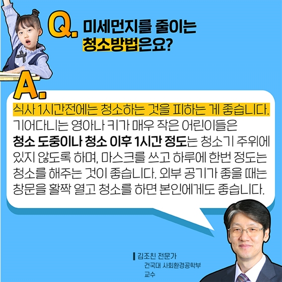 Q3. 미세먼지를 줄이는 청소방법은요?
A. 식사 1시간 전에는 청소하는 것을 피하는 게 좋습니다. 기어다니는 영아나 키가 매우 작은 어린이들은 청소 도중이나 청소 이후 1시간 정도는 청소 주위에 있지 않도록 하며 마스크를 쓰고 하루에 한번 정도는 청소를 해주는 것이 좋습니다.