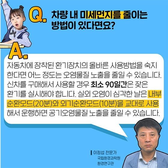 Q5. 차량 내 미세먼지를 줄이는 방법이 있다면요?
A. 자동차에 장착된 환기장치의 올바른 사용방법을 숙지한다면 어느 정도는 오염물질 노출을 줄일 수 있습니다. 신차를 구매해서 사용할 경우 최소 90일간은 잦은 환기를 실시해야 합니다.