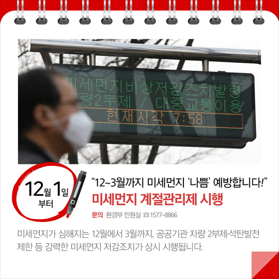 ◆ 미세먼지 계절관리제 시행 (12월 1일부터)
미세먼지가 심해지는 12월에서 3월까지, 공공기관 차량 2부제 석탄발전 제한 등 강력한 미세먼지 저감조치가 상시 시행됩니다.
- 문의 : 환경부 민원실 ☎ 1577-8866