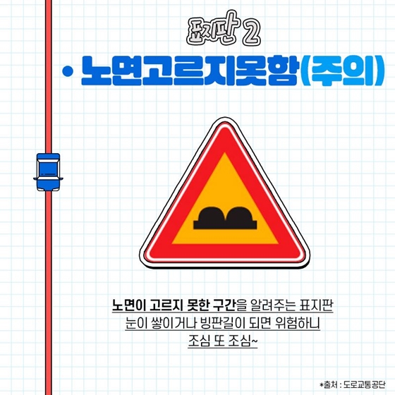 ◆ 노면고르지못함 (주의)
노면이 고르지 못한 구간을 알려주는 표지판. 눈이 쌓이거나 빙판길이 되면 위험하니 조심하세요!