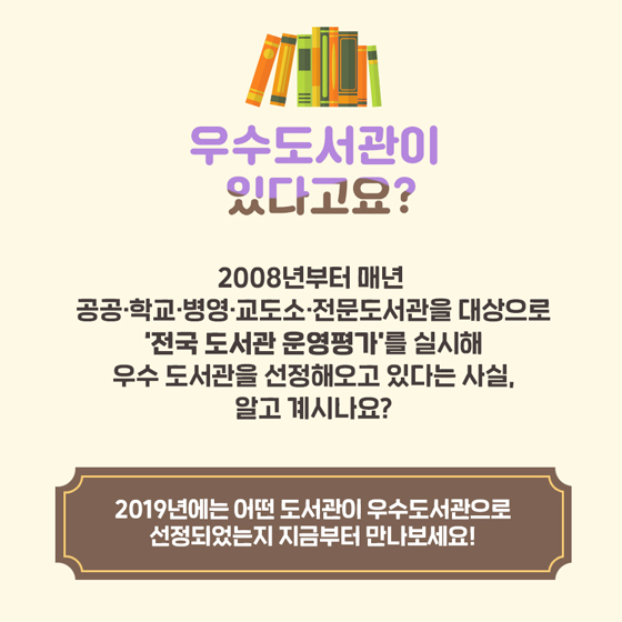 우수도서관이 있다고요?
2008년부터 매년 공공·학교·병영·교도소·전문도서관을 대상으로 '전국 도서관 운영평가'를 실시해 우수 도서관을 선정해오고 있다는 사실, 알고 계시나요?