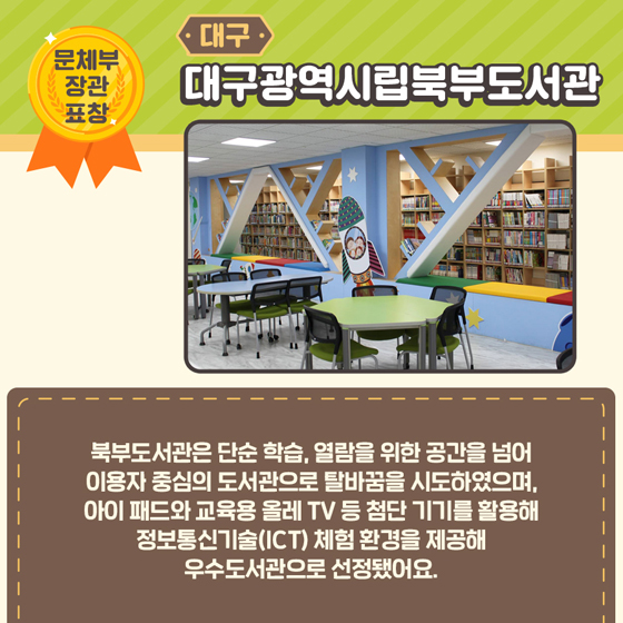 4.[문체부 장관 표창] 대구 대구광역시립북부도서관
 북부도서관은 단순 학습, 열람을 위한 공간을 넘어 이용자 중심의 도서관으로 탈바꿈을 시도하였으며, 아이패드와 교육용 올레 TV 등 첨단 기기를 활용해 정보통신기술(ICT) 체험 환경을 제공해 우수도서관으로 선정됐어요.