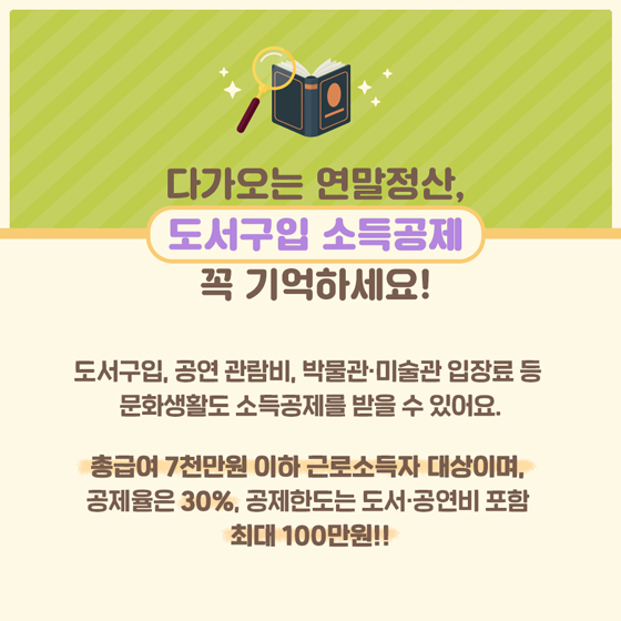 잠깐! 다가오는 연말정산, 도서구입 소득공제 꼭 기억하세요!
도서구입, 공연 관람비, 박물관·미술관 입장료 등 문화생활도 소득공제를 받을 수 있어요.
총급여 7천만 원 이하 근로소득자 대상이며, 공제율은 30%, 공제 한도는 도서 공연비 포함 최대 100만 원!!