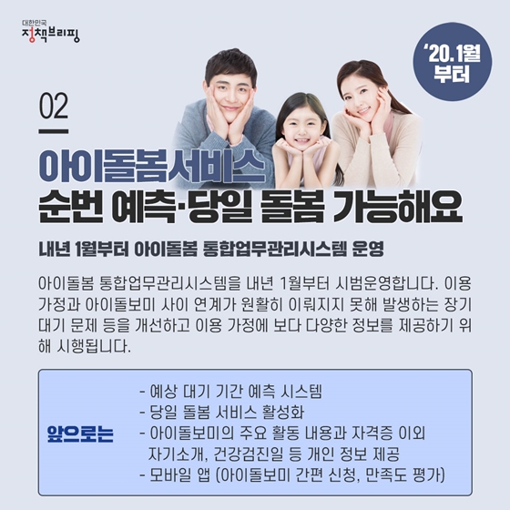 2. 아이돌봄서비스, 순번 예측하고 당일 돌봄 가능해요 (’20.1월부터)
아이돌봄 통합업무관리시스템을 내년 1월부터 시범운영합니다. 이용 가정과 아이돌보미 사이 연계가 원활히 이뤄지지 못해 발생하는 장기 대기 문제 등을 개선하고 이용 가정에 보다 다양한 정보를 제공하기 위해 시행됩니다.