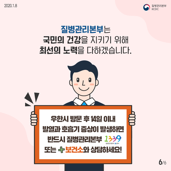 질병관리본부는 
국민의 건강을 지키기 위해
최선의 노력을 다하겠습니다.
우한시 방문후 14일 이내 
발열과 호흡기 증상이 발생하면 
반드시 질병관리본부 1339 
또는 보건소와 상담하세요