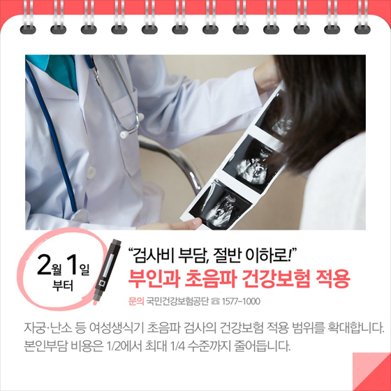 ◆ “검사비 부담, 절반 이하로!”…부인과 초음파 건강보험 적용(2월 1일부터)
자궁·난소 등 여성생식기 초음파 검사의 건강보험 적용 범위를 확대합니다. 본인부담 비용은 112에서 최대 1/4 수준까지 줄어듭니다.
-문의:국민건강보험공단 ☎1577-1000