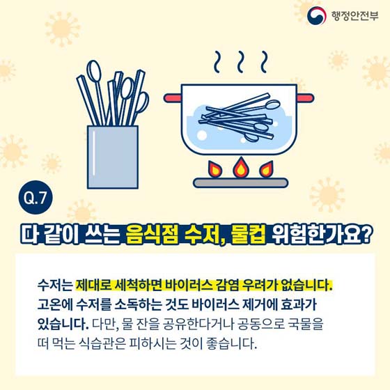 Q7. 다 같이 쓰는 음식점 수저, 물컵 위험한가요?
수저는 제대로 세척하면 바이러스 감염 우려가 없습니다. 고온에 수저를 소독하는 것도 바이러스 제거에 효과가 있습니다.