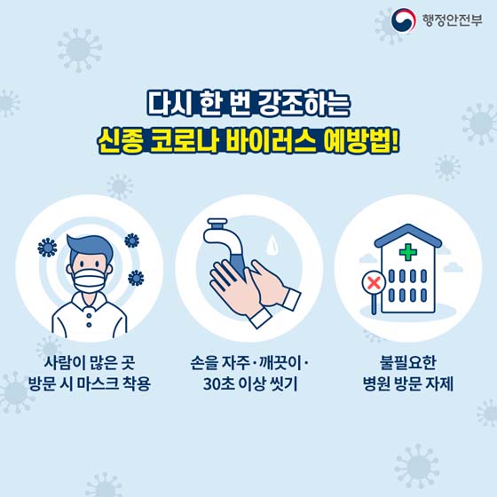 다시 한번 강조하는 신종 코로나바이러스 예방법!
- 사람이 많은 곳 방문 시 마스크 착용
- 손을 자주·깨끗이·30초 이상 씻기
- 불필요한 병원 방문 자제