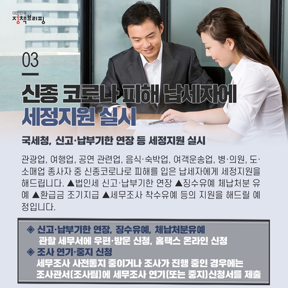 3. 신종 코로나 피해 납세자에 세정지원 실시
 관광업, 여행업, 공연 관련업, 음식·숙박업, 여객운송업, 병·의원, 도·소매업 종사자 중 신종코로나로 피해를 입은 납세자에게 세정지원을 해드립니다. ▲법인세 신고·납부기한 연장 ▲징수유예 체납처분 유예 ▲환급금 조기지급 ▲세무조사 착수유예 등의 지원을 해드릴 예정입니다.