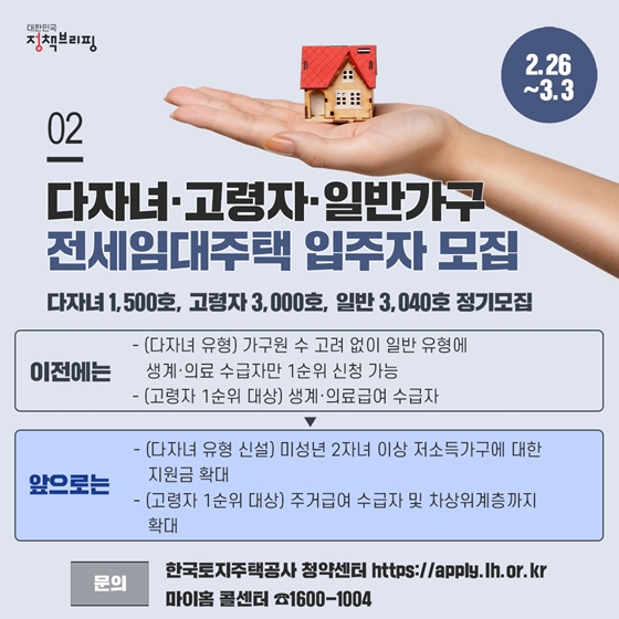 2. 다자녀·고령자·일반가구 전세임대주택, 20년도 입주자 모집을 시작합니다 (2.26~3.3)
2월 26일(수)부터 3월 3일(화)까지 전국 159개 시·군·구에서 다자녀 가구, 고령자와 일반가구를 위한 전세임대주택의 입주자 모집을 시작합니다. 이번부터 다자녀 유형을 최초로 모집하고, 지난해 개정된 고령자 유형의 입주자격 개편내용을 새롭게 적용합니다.