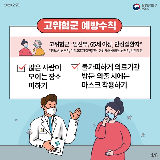 ◆ 고위험군 예방수칙
· 고위험군 : 임신부, 65세 이상, 만성질환자* 
 * 당뇨병, 심부전, 만성호흡기 질환(천식, 만성폐쇄성질환), 신부전, 암환자 등
- 많은 사람이 모이는 장소 피하기
 - 불가피하게 의료기관 방문·외출 시에는 마스크 착용하기