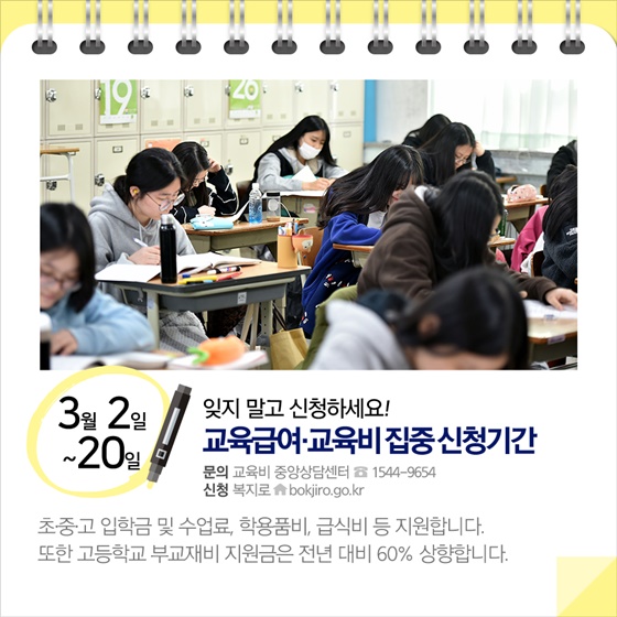 ◈ 잊지 말고 신청하세요!…교육급여·교육비 집중신청기간 (3.2~20)
초·중·고 입학금 및 수업료, 학용품비, 급식비 등 지원합니다. 
또한 고등학교 부교재비 지원금은 전년 대비 60% 상향합니다.