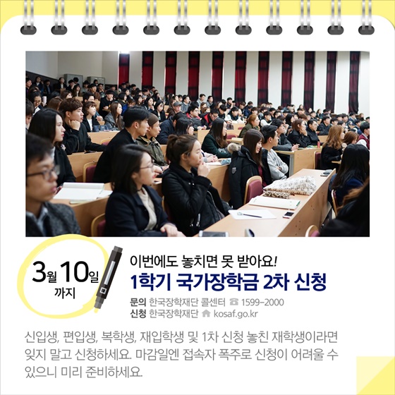 ◈ 이번에도 놓치면 못 받아요!…1학기 국가장학금 2차 신청 (~3.10)
신입생, 편입생, 복학생, 재입학생 및 1차 신청 놓친 재학생이라면 잊지 말고 신청하세요.
마감일에 접속자 폭주로 신청이 어려울 수 있으니 미리 준비하세요.