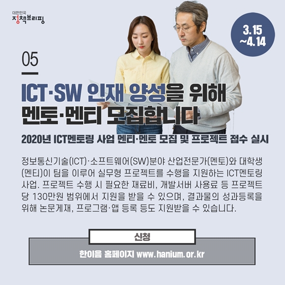 5. ICT·SW 인재 양성을 위해 멘토·멘티 모집합니다 (3.15~4.14)
정보통신기술(ICT)·소프트웨어(SW)분야 산업전문가(멘토)와 대학생(멘티)이 팀을 이루어 실무형 프로젝트를 수행을 지원하는 ICT멘토링 사업. 프로젝트 수행 시 필요한 재료비, 개발서버 사용료 등 프로젝트당 130만원 범위에서 지원을 받을 수 있으며,