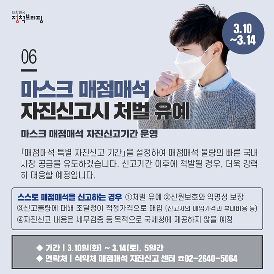 6. 마스크 매점매석 자진신고시 처벌 유예 (3.10~3.14)
「매점매석 특별 자진신고 기간」을 설정하여 매점매석 물량의 빠른 국내시장 공급을 유도하겠습니다. 신고기간 이후에 적발될 경우, 더욱 강력히 대응할 예정입니다.