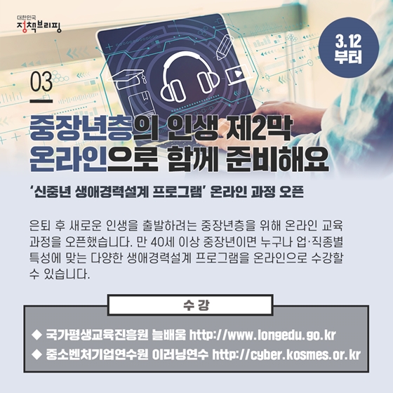 3. 중장년층의 인생 제2막, 온라인으로 함께 준비해요 (3.12부터)
은퇴 후 새로운 인생을 출발하려는 중장년층을 위해 온라인 교육과정을 오픈했습니다. 만 40세 이상 중장년이면 누구나 업·직종별 특성에 맞는 다양한 생애경력설계 프로그램을 온라인으로 수강할 수 있습니다.