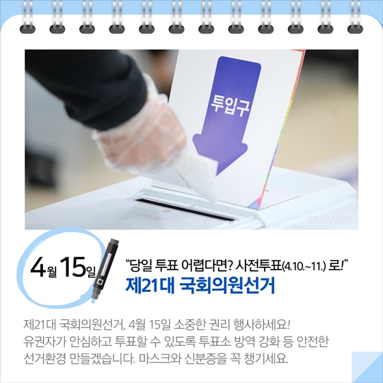 “당일 투표 어렵다면? 사전투표(4.10∼11)로!”…제21대 국회의원선거 (4.15)
제21대 국회의원선거, 4월 15일 소중한 권리 행사하세요! 유권자가 안심하고 투표할 수 있도록 투표소 방역 강화 등 안전한 선거환경 만들겠습니다. 마스크와 신분증을 꼭 챙기세요.