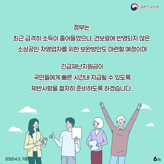 정부는 최근 급격히 소득이 줄어들었으나, 건보료에 반영되지 않은 소상공인·자영업자를 위한 보완방안도 마련할 예정이며 긴급재난지원금이 국민들에게 빠른 시간 내 지급될 수 있도록 제반 사항을 철저히 준비하도록 하겠습니다.