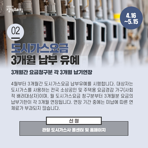 2. 도시가스요금, 3개월 납부 유예 (4.16~5.15)
 4월부터 3개월간 도시가스요금 납부유예를 시행합니다. 대상자는 도시가스를 사용하는 전국 소상공인 및 주택용 요금경감 가구(사회적 배려대상자)이며, 월 도시가스요금 청구분부터 3개월분 요금의 납부기한이 각 3개월 연장됩니다.