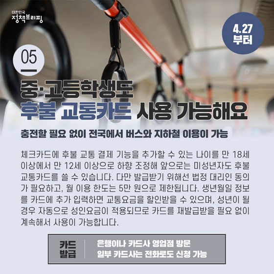 5. 중·고등학생도 후불 교통카드 사용 가능합니다 (4.27부터)
체크카드에 후불 교통 결제 기능을 추가할 수 있는 나이를 만 18세 이상에서 만 12세 이상으로 하향 조정해 앞으로는 미성년자도 후불 교통카드를 쓸 수 있습니다.