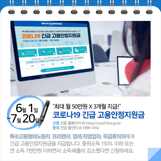 ◆ “최대 월 50만 원 × 3개월 지급!”...코로나19 긴급 고용안정지원금(6.1~7.20)
특수고용형태노동자, 프리랜서, 영세 자영업자, 무급휴직자에게 긴급 고용안정지원금을 지급합니다. 중위소득 150% 이하 또는 연 소득 7천만 원 이하면서 소득매출이 감소했다면 신청하세요.