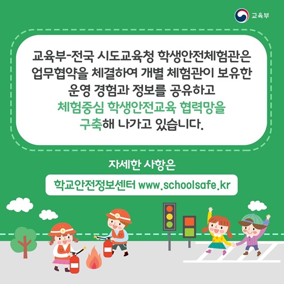 교육부 전국 시도교육청 학생안전체험관은 업무협약을 체결하여 개별 체험관이 보유한
 운영 경험과 정보를 공유하고 체험중심 학생안전교육 협력망을 구축해 나가고 있습니다.