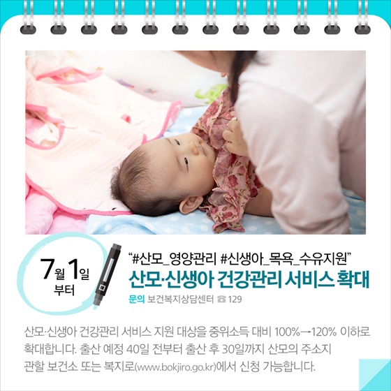 ◆ “#산모 영양관리 #신생아 목욕 수유지원”... 산모·신생아 건강관리서비스확대(7.1~)
산모·신생아 건강관리 서비스 지원 대상을 중위소득 대비 100%→120% 이하로 확대합니다. 출산 예정 40일 전부터 출산 후 30일까지 산모의 주소지 관할 보건소 또는 복지로(www.bokjiro.go.kr)에서 신청 가능합니다.