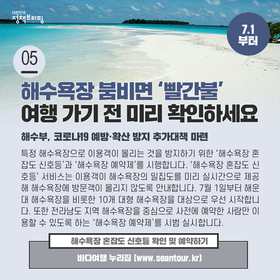 5. 해수욕장 붐비면 ‘빨간불’…혼잡도 신호등으로 미리 확인하세요
 특정 해수욕장으로 이용객이 몰리는 것을 방지하기 위한 ‘해수욕장 혼잡도 신호등’과 ‘해수욕장 예약제’를 시행합니다.