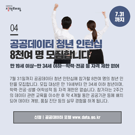 4. 공공데이터 청년 인턴십 8천여 명 모집합니다 (7.31까지)
7월 31일까지 공공데이터 청년 인턴십에 참가할 8천여 명의 청년 인턴을 모집합니다. 모집 대상은 만 19세부터 만 34세 이하 청년이며, 학력·전공·성별·어학성적 등 자격 제한은 없습니다.