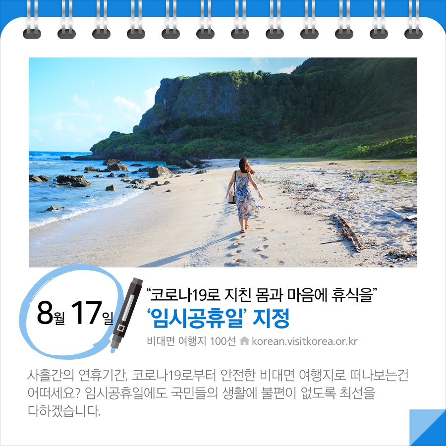 ◆ “코로나19로 지친 몸과 마음에 휴식을”…‘임시공휴일’ 지정(8.17.) 
사흘간의 연휴기간, 코로나19로부터 안전한 비대면 여행지로 떠나보는건 어떠세요? 임시공휴일에도 국민들의 생활에 불편이 없도록 최선을 다하겠습니다.