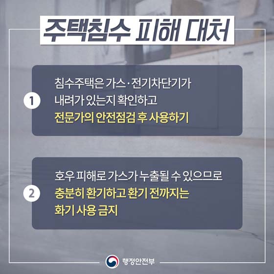 주택침수 피해 대처
① 침수주택은 가스·전기차단기가 내려가 있는지 확인하고 전문가의 안전점검 후 사용하기
② 호우 피해로 가스가 누출될 수 있으므로 충분히 환기하고 환기 전까지는 화기 사용 금지