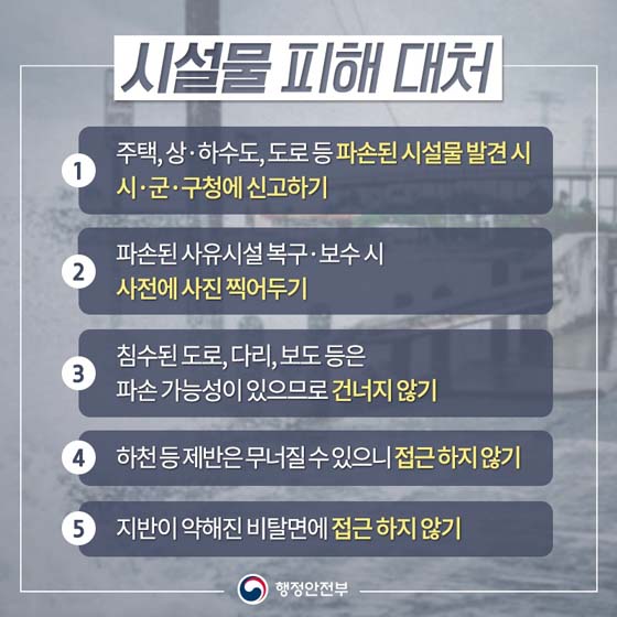 시설물 피해 대처
① 주택, 상·하수도, 도로 등 파손된 시설물 발견 시 시·군·구청에 신고하기
② 파손된 사유시설 복구·보수 시 사전에 사진 찍어두기