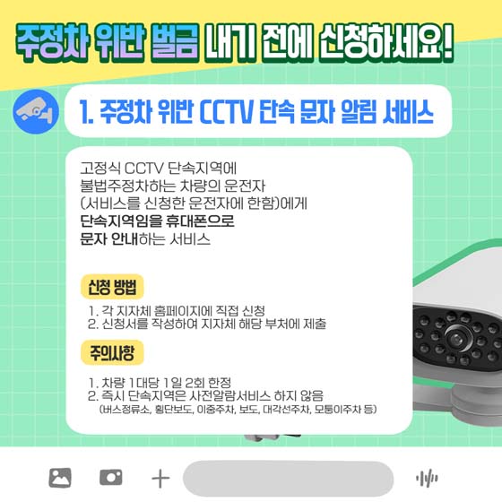 주정차 위반 벌금 내기 전에 신청하세요!
1. 주정차 위반 CCTV 단속 문자 알림 서비스
 고정식 CCTV 단속지역에 불법주정차하는 차량의 운전자 (서비스를 신청한 운전자에 한함)에게 단속지역임을 휴대폰으로 문자 안내하는 서비스