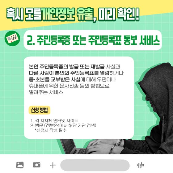 혹시 모를 개인정보 유출, 미리 확인!
2. 주민등록 또는 주민등록표 통보 서비스
 본인 주민등록증의 발급 또는 재발급 사실과 다른 사람이 본인의 주민등록표를 열람하거나. 등·초본을 교부받은 사실에 대해 우편이나 휴대폰에 위한 문자전송 등의 방법으로 알려주는 서비스