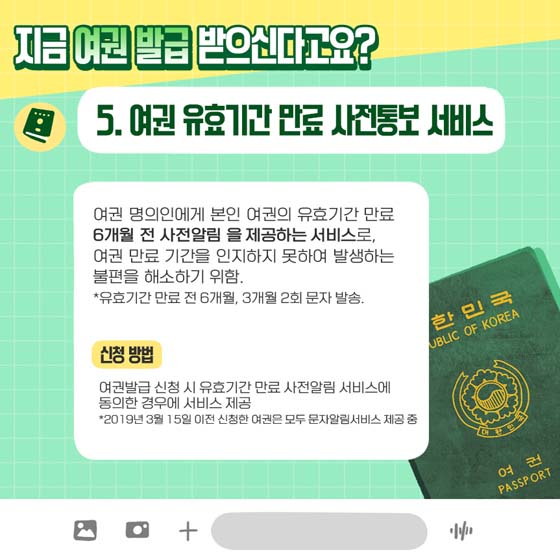 지금 여권 발급 받으신다고요?
5. 여권 유효기간 만료 사전통보 서비스
 여권 명의인에게 본인 여권의 유효기간 만료 6개월 전 사전알림을 제공하는 서비스로, 여권 만료 기간을 인지하지 못하여 발생하는 불편을 해소하기 위함.