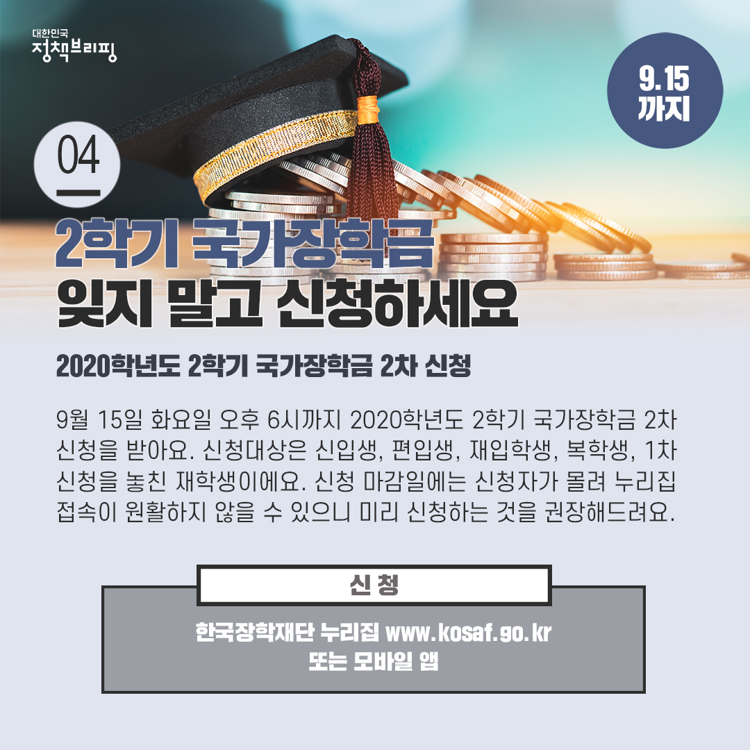 4. 2학기 국가장학금, 잊지 말고 신청하세요 (9.15까지)

9월 15일 화요일 오후 6시까지 2020학년도 2학기 국가장학금 2차 신청을 받아요. 신청대상은 신입생, 편입생, 재입학생, 복학생, 1차 신청을 놓친 재학생으로 한국장학재단 누리집과 모바일 앱을 통해 24시간 신청 가능해요.