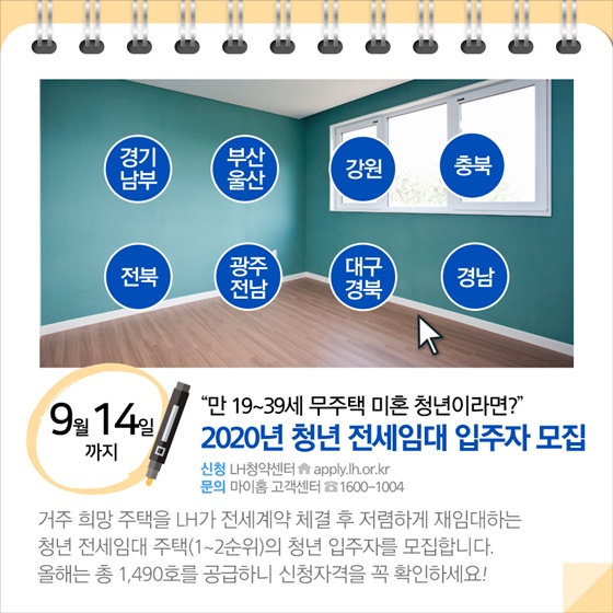 ◆ “19~39세 무주택 미혼 청년이라면?”...2020년 청년 전세임대 입주자 모집 (9월 14일까지)
거주 희망 주택을 LH가 전세계약 체결 후 저렴하게 재임대하는 청년 전세임대 주택(1~2순위)의 청년 입주자를 모집합니다. 올해는 총 1,490호를 공급하니 신청자격을 꼭 확인하세요!