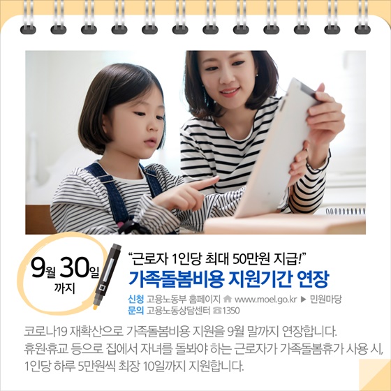 ◆ “근로자 1인당 최대 50만원 지급!”...가족돌봄비용 지원기간 연장 (9월 30일까지)
코로나19 재확산으로 가족돌봄비용 지원을 9월 말까지 연장합니다. 휴원·휴교 등으로 집에서 자녀를 돌봐야 하는 근로자가 가족돌봄휴가 사용 시, 1인당 하루 5만원씩 최장 10일까지 지원합니다