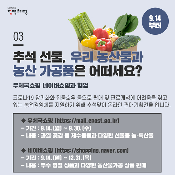 3. 추석 선물, 우리 농산물과 농산 가공품은 어떠세요? (9.14 부터)

코로나19 장기화와 집중호우 등으로 판매 및 판로개척에 어려움을 겪고 있는 농업경영체를 지원하기 위해 추석맞이 온라인 판매기획전을 엽니다.