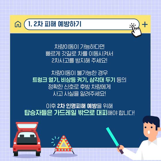 1. 2차 피해 예방하기
 차량이동이 가능하다면 빠르게 갓길로 차를 이동시켜서 2차사고를 방지해 주세요!
차량이동이 불가능한 경우 트렁크 열기, 비상등 켜기, 삼각대 두기 등의 정확한 신호로 후방 차량에게 사고 사실을 알려주세요!