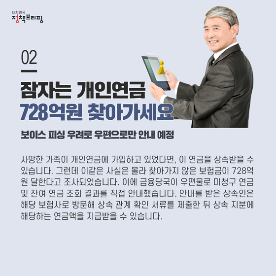 2. 잠자는 개인연금 728억원 찾아가세요

 사망한 가족이 개인연금에 가입하고 있었다면, 이 연금을 상속받을 수 있습니다. 그런데 이같은 사실은 몰라 찾아가지 않은 보험금이 728억 원 달한다고 조사되었는데요. 이에 금융당국이 우편물로 미청구 연금 및 잔여 연금 조회 결과를 직접 안내했습니다.