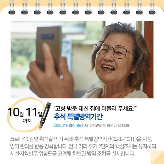 ◆ “고향 방문 대신 집에 머물러 주세요!”...추석 특별방역기간 (10월 11일까지)
코로나19 감염 확산을 막기 위해 추석 특별방역기간(9.28.~10.11.)을 지정, 방역관리를 한층 강화합니다. 전국 거리 두기 2단계의 핵심조치는 유지하되, 시설 지역별로 위험도를 고려해 차별된 방역 조치를 실시합니다.