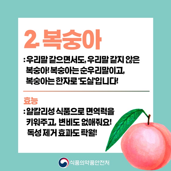 2. 복숭아
 우리말 같으면서도, 우리말 같지 않은 복숭아! 복숭아는 순우리말이고, 복숭아는 한자로 ‘도실’입니다!
☞ 효능 : 알칼리성 식품으로 면역력을 키워주고, 변비도 없애줘요! 독성 제거 효과도 탁월!