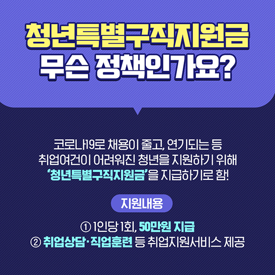 청년특별구직지원금은 무슨 정책인가요?
코로나19로 채용이 줄고, 연기되는 등 취업여건이 어려워진 청년을 지원하기 위해 '청년특별구직지원금'을 지급하기로 함!
ㅇ 지원내용
-1인당 1회, 50만원 지급
-취업상담 직업훈련 등 취업지원서비스 제공