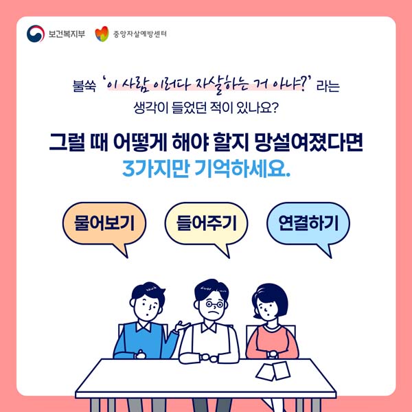 불쑥'이 사람 이러다 자살하는 거 아냐?
생각이 들었던 적이 있나요?
그럴때 이렇게 해야 할지 망설여졌다며
3가지만 기억하세요
물어보기, 들어주기, 연결하기