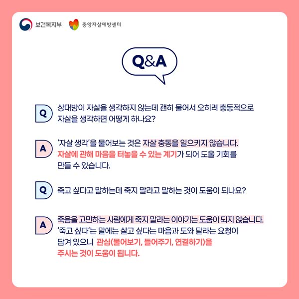 Q&A
Q : 상대방이 자살을 생각하지 않는데 괜히 물어서 오히려 충동적으로 자살을 생각하면 어떻게 하나요?

A : '자살생각'을 물오보는 것은 자살 충동을 이으키지 않습니다. 자살에 관해 마음을 터 놓을 수 있는 계기가 되어 도울 기회를 만들 수 있습니다.