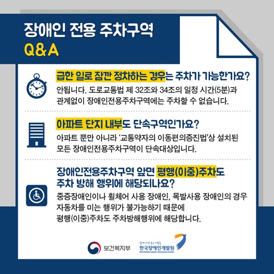 장애인 전용 주차구역 Q&A
Q. 급한 일로 잠깐 정차하는 경우는 주차가 가능한가요? 
A. 안됩니다. 도로교통법 제 32조와 34조의 일정 시간(5분)과 관계없이 장애인전용주차구역에는 주차할 수 없습니다.