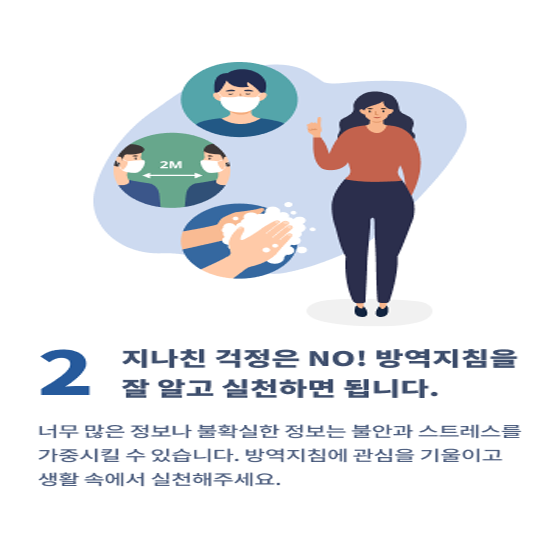 2. 지나친 걱정은 NO! 방역지침을 잘 알고 실천하면 됩니다.
너무 많은 정보나 불확실한 정보는 불안과 스트레스를 가중시킬 수 있습니다.
방역지침에 관심을 기울이고 생활 속에서 실천해 주세요.